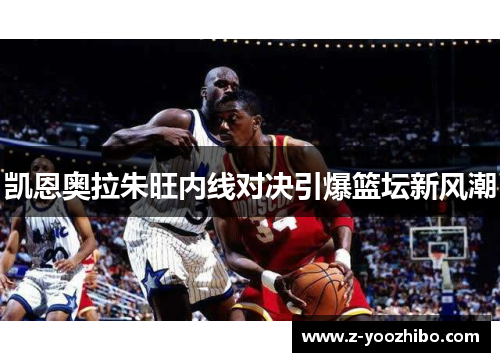 凯恩奥拉朱旺内线对决引爆篮坛新风潮