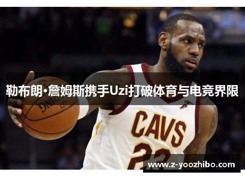 勒布朗·詹姆斯携手Uzi打破体育与电竞界限