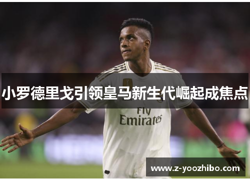 小罗德里戈引领皇马新生代崛起成焦点